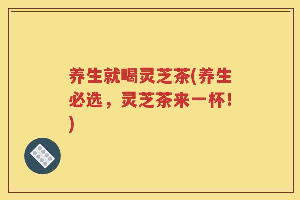 养生就喝灵芝茶(养生必选，灵芝茶来一杯！)