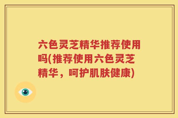 六色灵芝精华推荐使用吗(推荐使用六色灵芝精华，呵护肌肤健康)