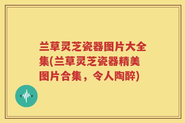 兰草灵芝瓷器图片大全集(兰草灵芝瓷器精美图片合集，令人陶醉)