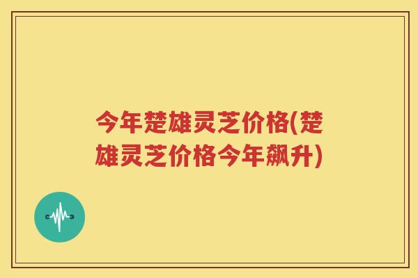 今年楚雄灵芝价格(楚雄灵芝价格今年飙升)