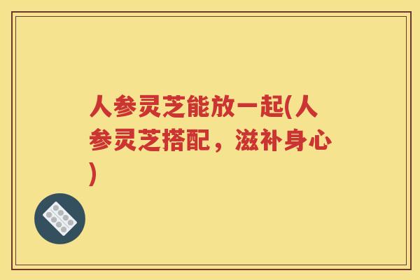 人参灵芝能放一起(人参灵芝搭配，滋补身心)