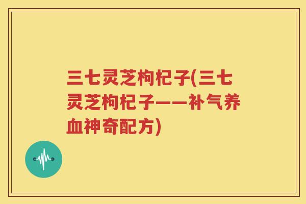 三七灵芝枸杞子(三七灵芝枸杞子——补气养血神奇配方)