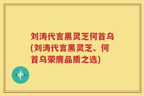 刘涛代言黑灵芝何首乌(刘涛代言黑灵芝、何首乌荣膺品质之选)