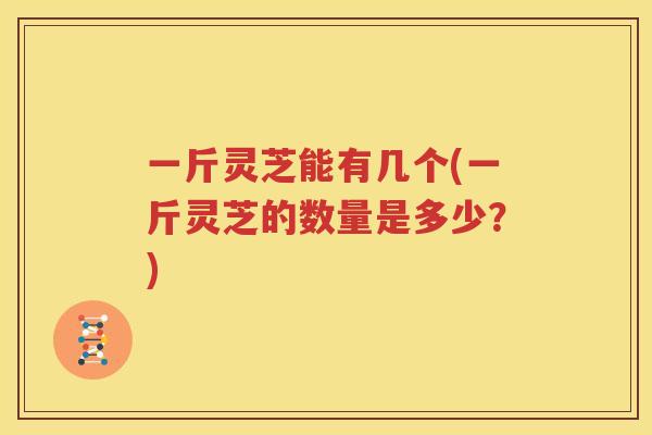 一斤灵芝能有几个(一斤灵芝的数量是多少？)