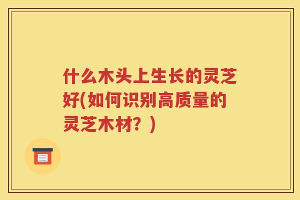 什么木头上生长的灵芝好(如何识别高质量的灵芝木材？)