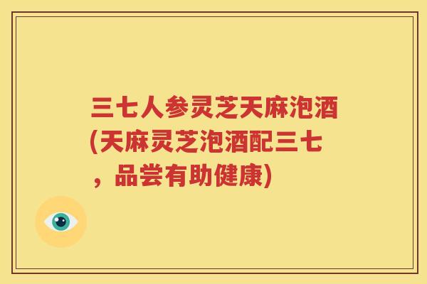 三七人参灵芝天麻泡酒(天麻灵芝泡酒配三七，品尝有助健康)