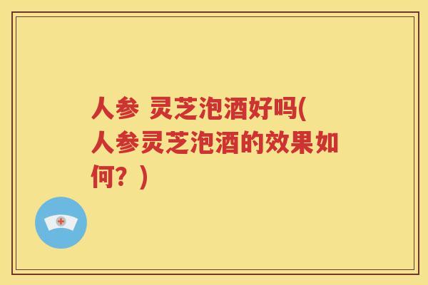 人参 灵芝泡酒好吗(人参灵芝泡酒的效果如何？)