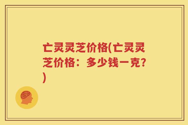 亡灵灵芝价格(亡灵灵芝价格：多少钱一克？)