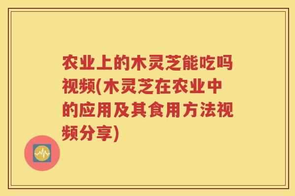 农业上的木灵芝能吃吗视频(木灵芝在农业中的应用及其食用方法视频分享)