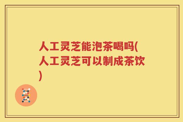 人工灵芝能泡茶喝吗(人工灵芝可以制成茶饮)