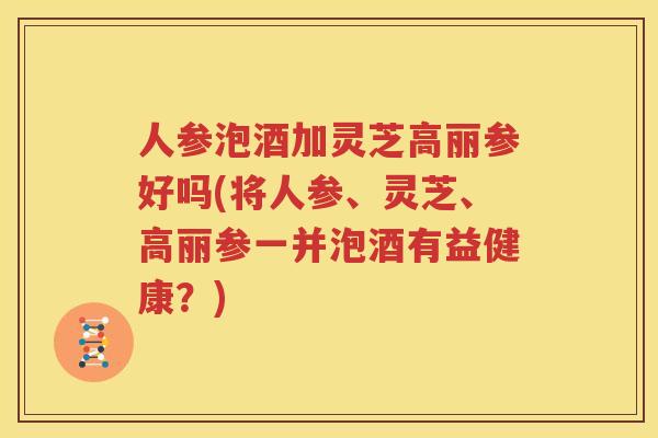 人参泡酒加灵芝高丽参好吗(将人参、灵芝、高丽参一并泡酒有益健康？)