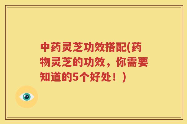 中药灵芝功效搭配(药物灵芝的功效，你需要知道的5个好处！)