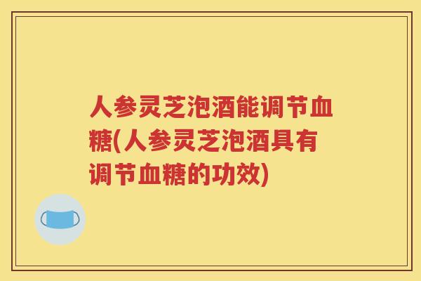 人参灵芝泡酒能调节血糖(人参灵芝泡酒具有调节血糖的功效)