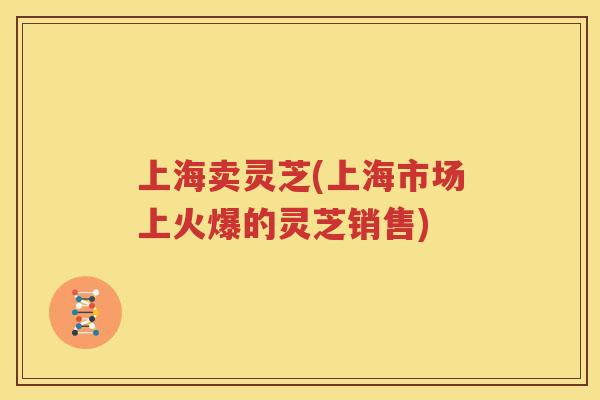 上海卖灵芝(上海市场上火爆的灵芝销售)