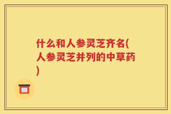 什么和人参灵芝齐名(人参灵芝并列的中草药)