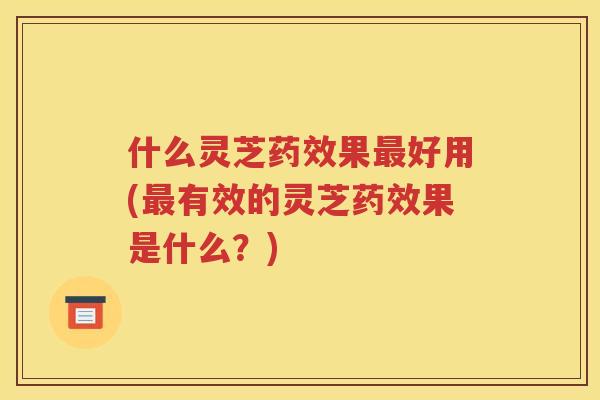 什么灵芝药效果最好用(最有效的灵芝药效果是什么？)