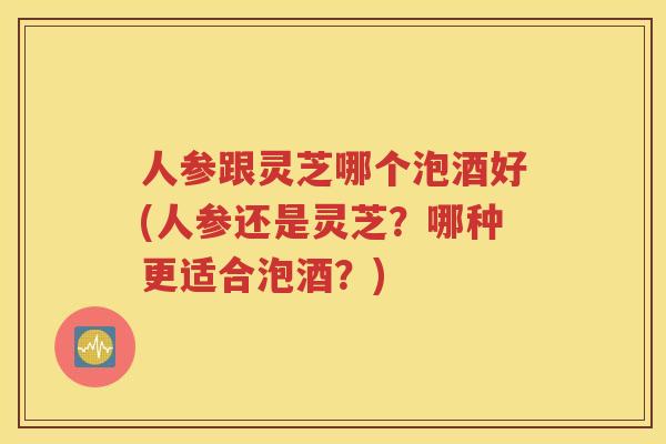 人参跟灵芝哪个泡酒好(人参还是灵芝？哪种更适合泡酒？)