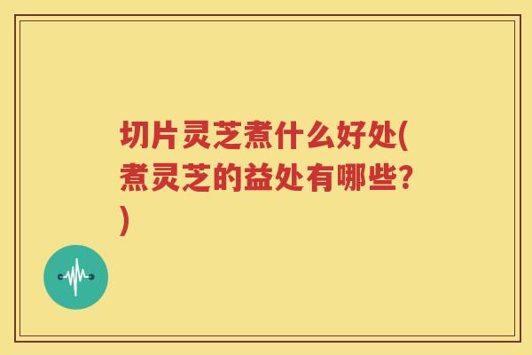 切片灵芝煮什么好处(煮灵芝的益处有哪些？)
