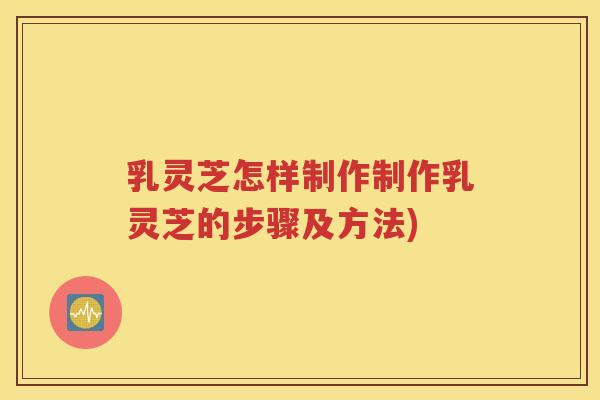 乳灵芝怎样制作制作乳灵芝的步骤及方法)