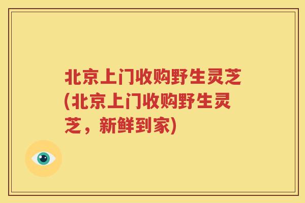 北京上门收购野生灵芝(北京上门收购野生灵芝，新鲜到家)