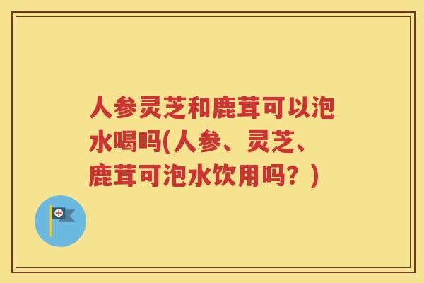 人参灵芝和鹿茸可以泡水喝吗(人参、灵芝、鹿茸可泡水饮用吗？)