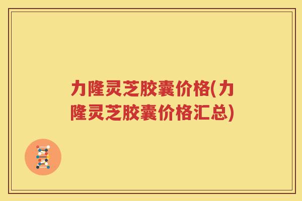 力隆灵芝胶囊价格(力隆灵芝胶囊价格汇总)