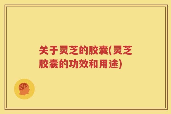 关于灵芝的胶囊(灵芝胶囊的功效和用途)