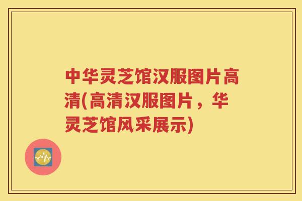 中华灵芝馆汉服图片高清(高清汉服图片，华灵芝馆风采展示)