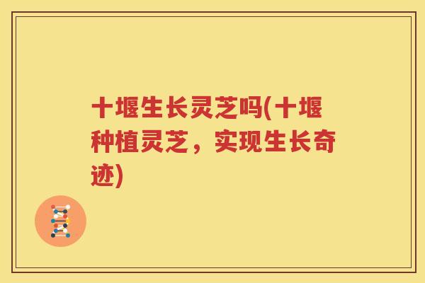 十堰生长灵芝吗(十堰种植灵芝，实现生长奇迹)