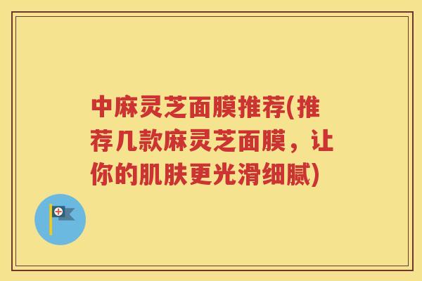 中麻灵芝面膜推荐(推荐几款麻灵芝面膜，让你的肌肤更光滑细腻)