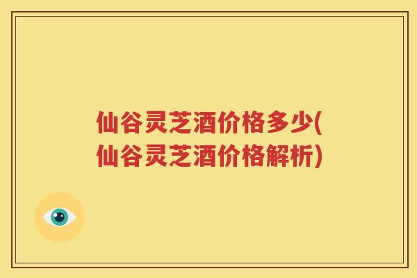 仙谷灵芝酒价格多少(仙谷灵芝酒价格解析)