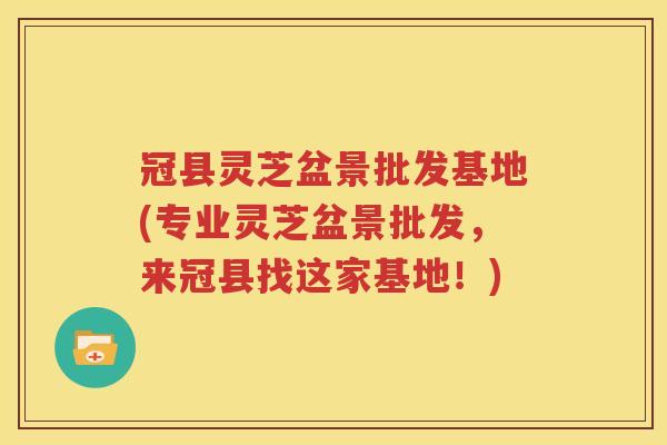 冠县灵芝盆景批发基地(专业灵芝盆景批发，来冠县找这家基地！)