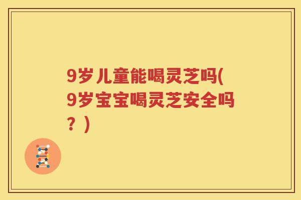 9岁儿童能喝灵芝吗(9岁宝宝喝灵芝安全吗？)