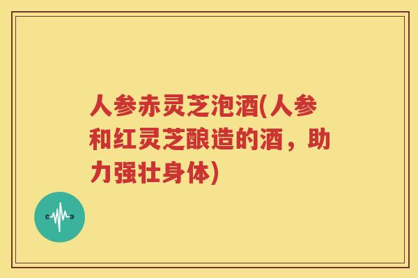 人参赤灵芝泡酒(人参和红灵芝酿造的酒，助力强壮身体)