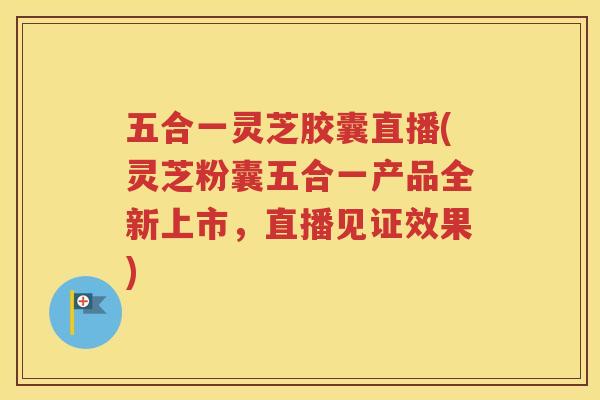 五合一灵芝胶囊直播(灵芝粉囊五合一产品全新上市，直播见证效果)