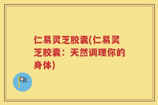 仁易灵芝胶囊(仁易灵芝胶囊：天然调理你的身体)