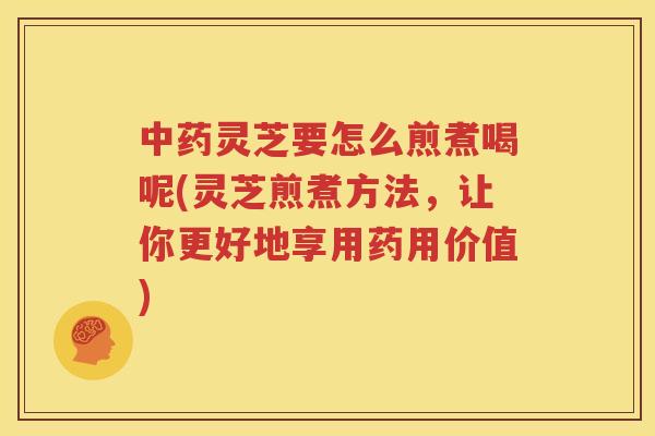 中药灵芝要怎么煎煮喝呢(灵芝煎煮方法，让你更好地享用药用价值)