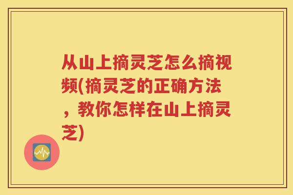 从山上摘灵芝怎么摘视频(摘灵芝的正确方法，教你怎样在山上摘灵芝)