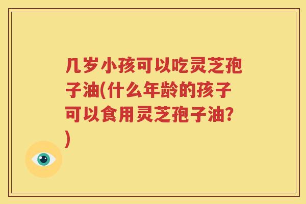 几岁小孩可以吃灵芝孢子油(什么年龄的孩子可以食用灵芝孢子油？)