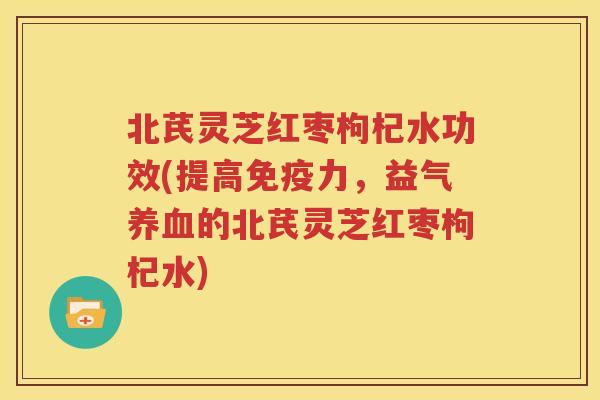 北芪灵芝红枣枸杞水功效(提高免疫力，益气养血的北芪灵芝红枣枸杞水)