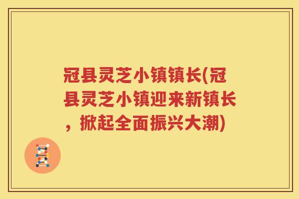 冠县灵芝小镇镇长(冠县灵芝小镇迎来新镇长，掀起全面振兴大潮)