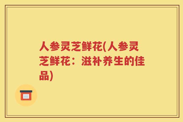 人参灵芝鲜花(人参灵芝鲜花：滋补养生的佳品)