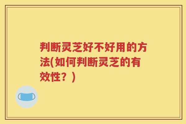 判断灵芝好不好用的方法(如何判断灵芝的有效性？)