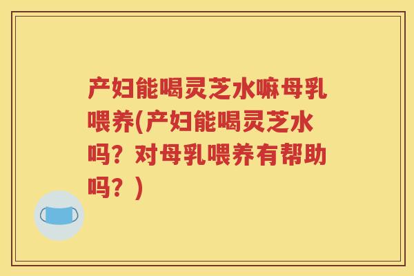 产妇能喝灵芝水嘛母乳喂养(产妇能喝灵芝水吗？对母乳喂养有帮助吗？)