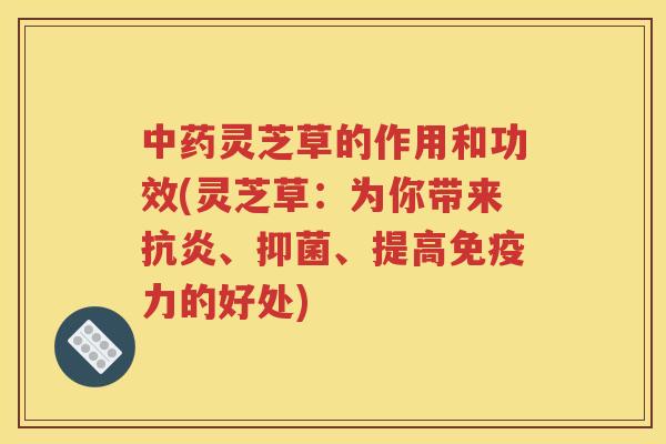 中药灵芝草的作用和功效(灵芝草：为你带来抗炎、抑菌、提高免疫力的好处)