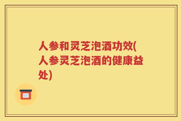 人参和灵芝泡酒功效(人参灵芝泡酒的健康益处)