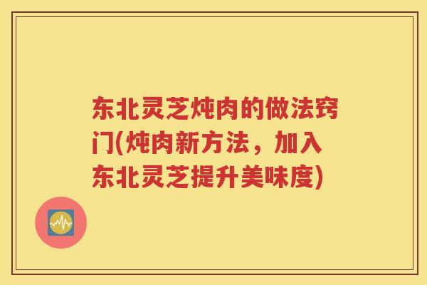 东北灵芝炖肉的做法窍门(炖肉新方法，加入东北灵芝提升美味度)