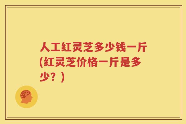 人工红灵芝多少钱一斤(红灵芝价格一斤是多少？)