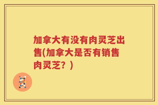 加拿大有没有肉灵芝出售(加拿大是否有销售肉灵芝？)