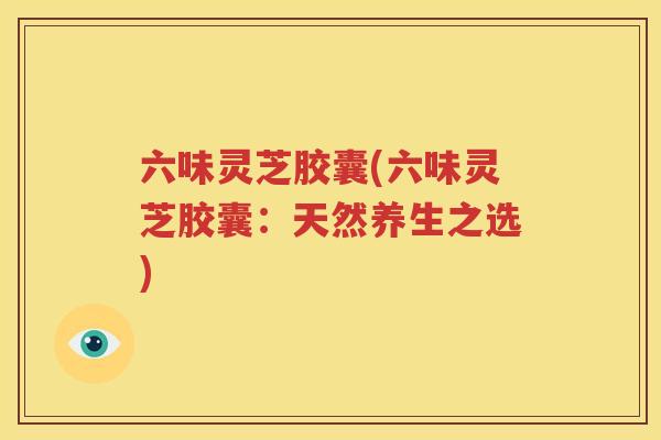 六味灵芝胶囊(六味灵芝胶囊：天然养生之选)